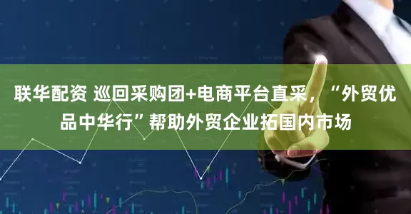 联华配资 巡回采购团+电商平台直采，“外贸优品中华行”帮助外贸企业拓国内市场
