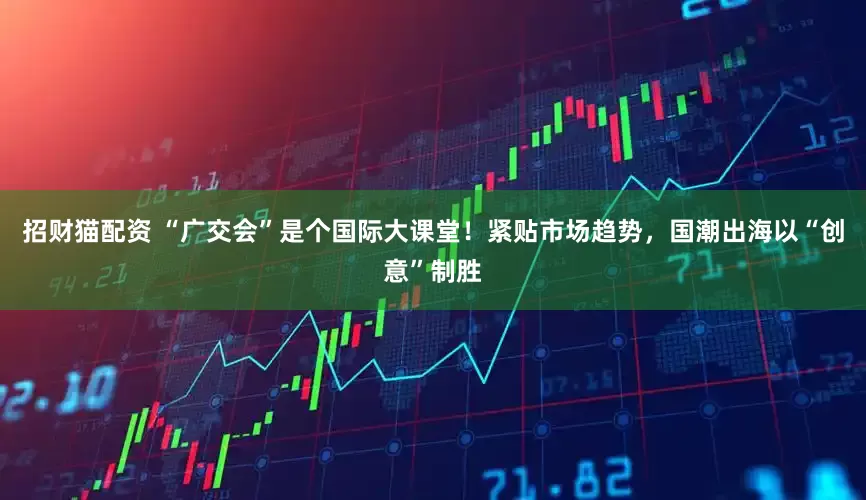 招财猫配资 “广交会”是个国际大课堂！紧贴市场趋势，国潮出海以“创意”制胜