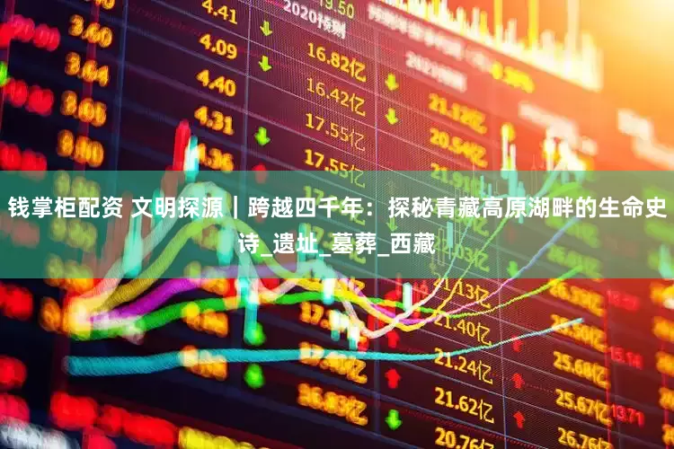 钱掌柜配资 文明探源｜跨越四千年：探秘青藏高原湖畔的生命史诗_遗址_墓葬_西藏