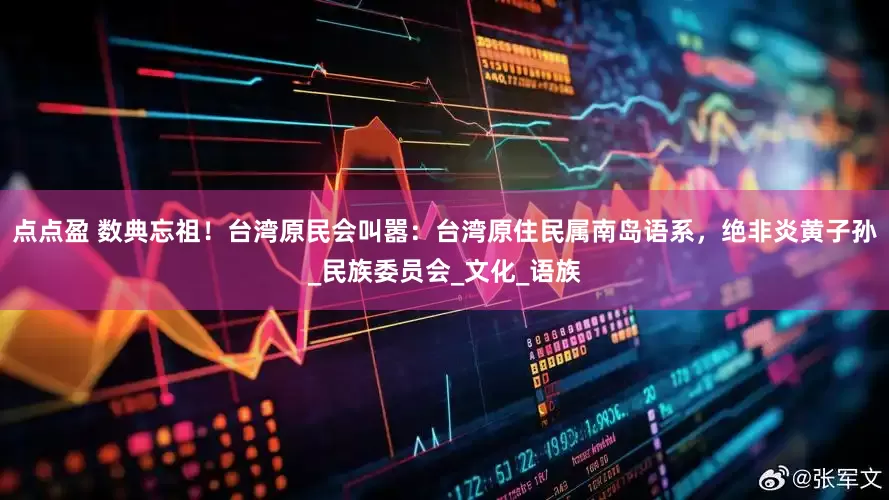 点点盈 数典忘祖！台湾原民会叫嚣：台湾原住民属南岛语系，绝非炎黄子孙_民族委员会_文化_语族
