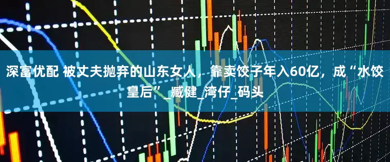 深富优配 被丈夫抛弃的山东女人，靠卖饺子年入60亿，成“水饺皇后”_臧健_湾仔_码头