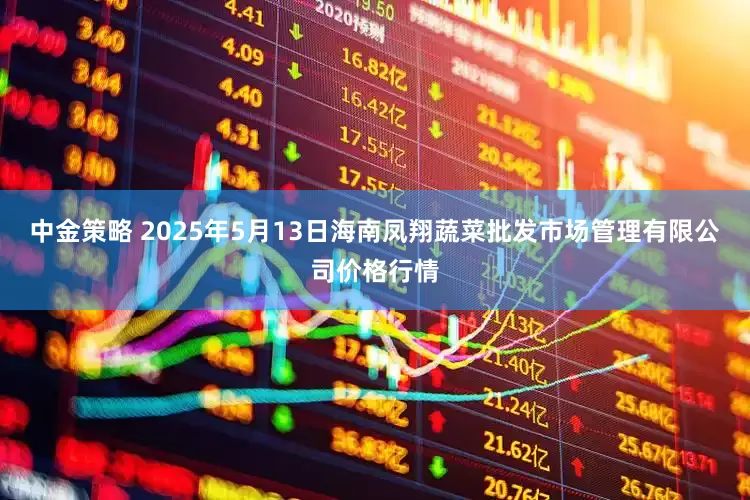中金策略 2025年5月13日海南凤翔蔬菜批发市场管理有限公司价格行情