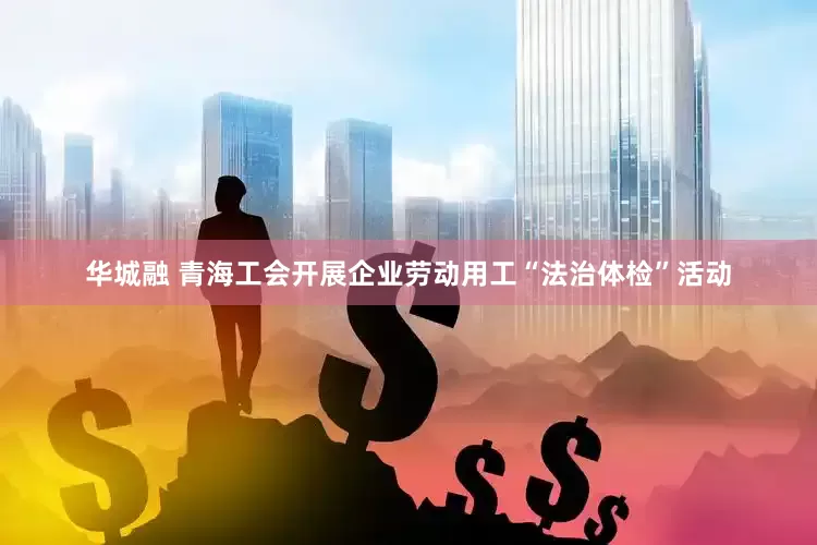 华城融 青海工会开展企业劳动用工“法治体检”活动