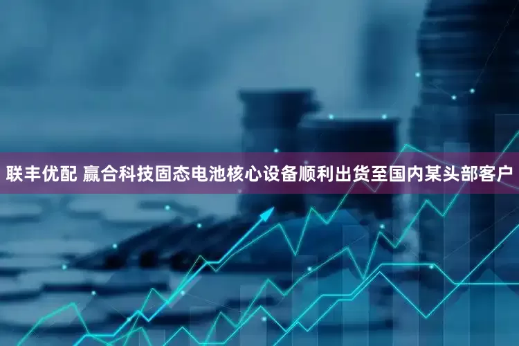 联丰优配 赢合科技固态电池核心设备顺利出货至国内某头部客户