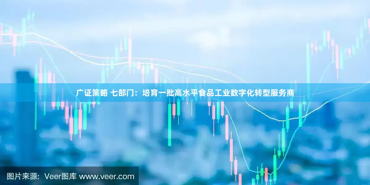 广证策略 七部门：培育一批高水平食品工业数字化转型服务商