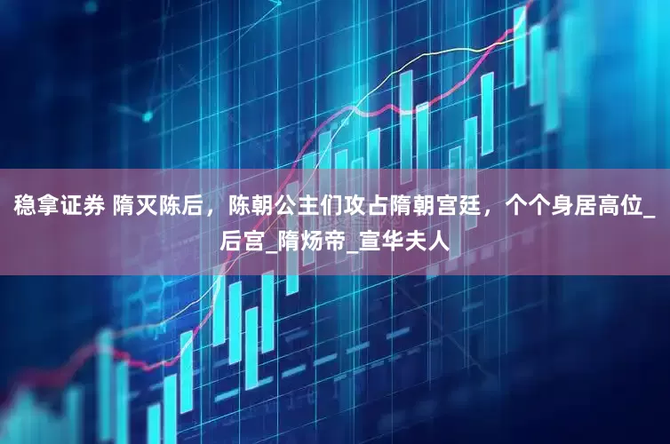 稳拿证券 隋灭陈后，陈朝公主们攻占隋朝宫廷，个个身居高位_后宫_隋炀帝_宣华夫人