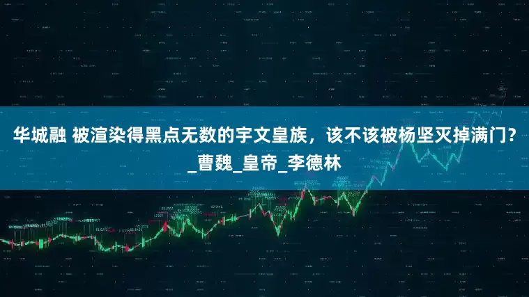 华城融 被渲染得黑点无数的宇文皇族，该不该被杨坚灭掉满门？_曹魏_皇帝_李德林