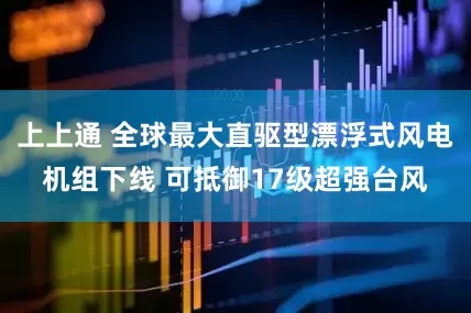 上上通 全球最大直驱型漂浮式风电机组下线 可抵御17级超强台风