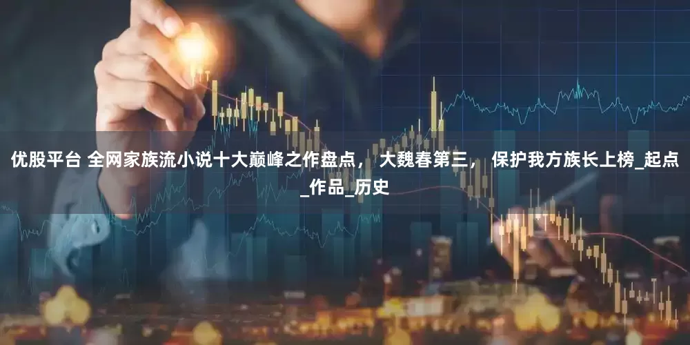 优股平台 全网家族流小说十大巅峰之作盘点， 大魏春第三， 保护我方族长上榜_起点_作品_历史