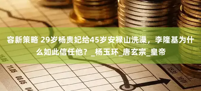 容新策略 29岁杨贵妃给45岁安禄山洗澡，李隆基为什么如此信任他？_杨玉环_唐玄宗_皇帝