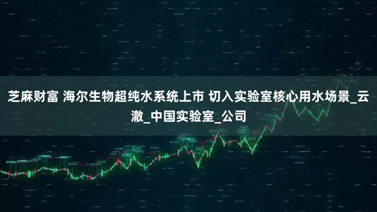 芝麻财富 海尔生物超纯水系统上市 切入实验室核心用水场景_云澈_中国实验室_公司