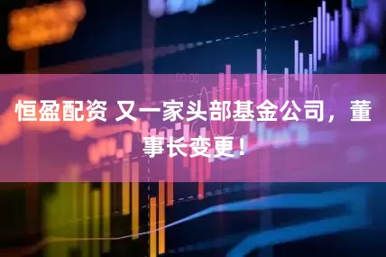 恒盈配资 又一家头部基金公司，董事长变更！