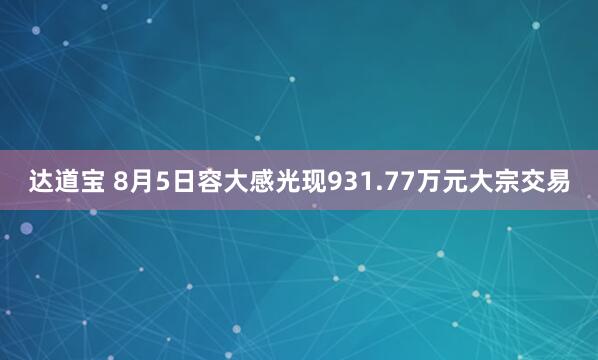 达道宝 8月5日容大感光现931.77万元大宗交易