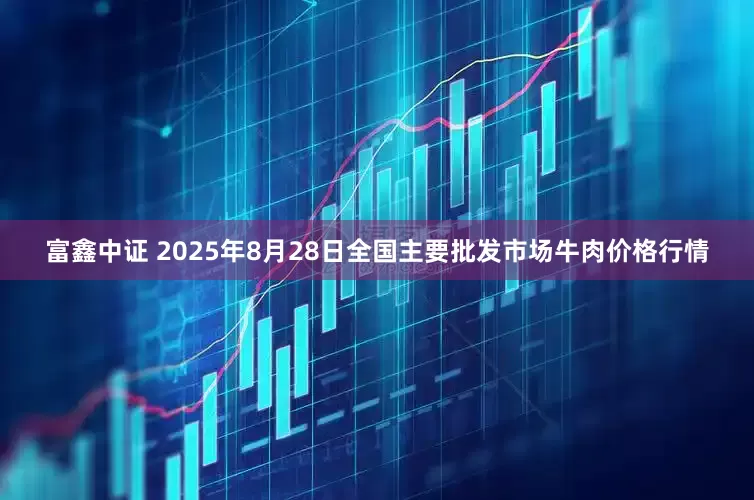 富鑫中证 2025年8月28日全国主要批发市场牛肉价格行情