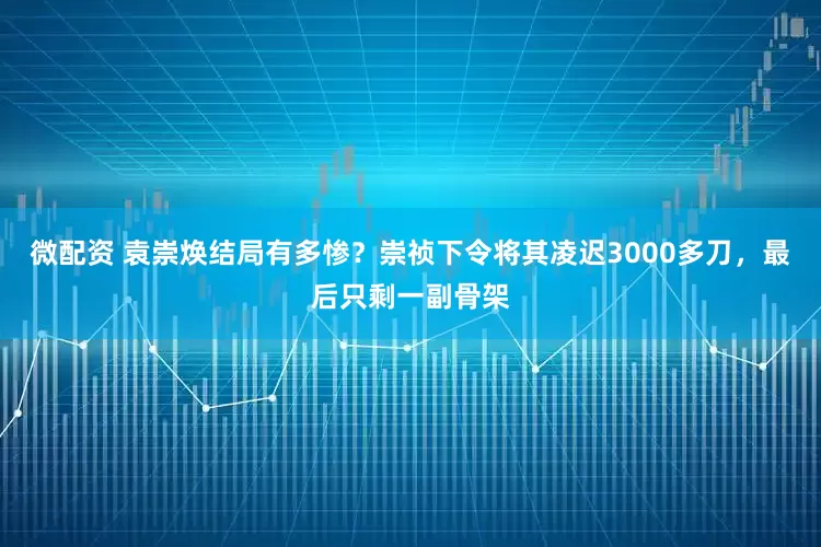微配资 袁崇焕结局有多惨？崇祯下令将其凌迟3000多刀，最后只剩一副骨架