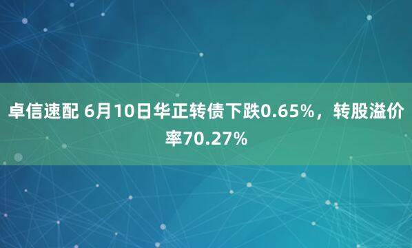 卓信速配 6月10日华正转债下跌0.65%，转股溢价率70.27%