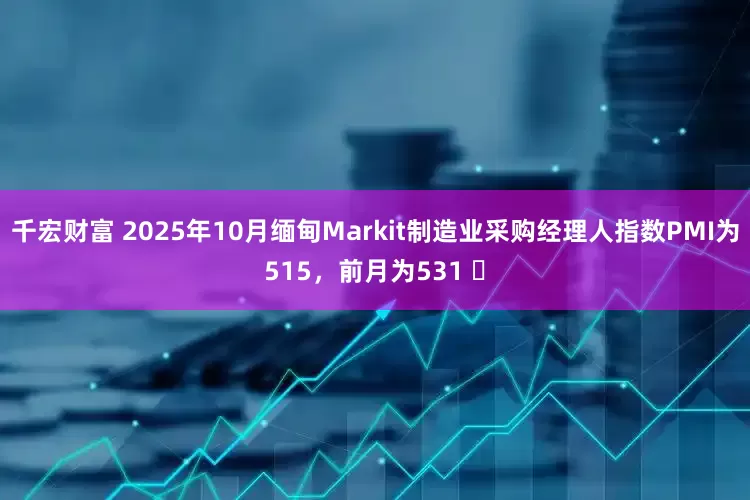 千宏财富 2025年10月缅甸Markit制造业采购经理人指数PMI为515，前月为531 ​