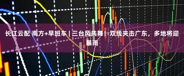 长江云配 南方+早班车 | 三台风共舞！双线夹击广东，多地将迎暴雨
